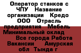 Оператор станков с ЧПУ › Название организации ­ Кредо, ООО › Отрасль предприятия ­ Мебель › Минимальный оклад ­ 60 000 - Все города Работа » Вакансии   . Амурская обл.,Тында г.